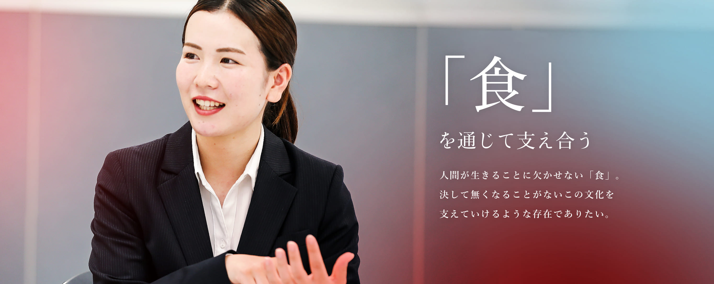 「食」を通じて支え合う 人間が生きることに欠かせない「食」。決して無くなることがないこの文化を支えていけるような存在でありたい。