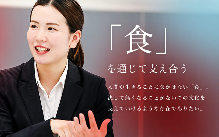 「食」を通じて支え合う 人間が生きることに欠かせない「食」。決して無くなることがないこの文化を支えていけるような存在でありたい。